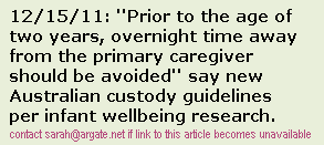 SEPARATED PARENTS should not share custody of babies or toddlers under two, according to guidelines released this week 
by a national infant welfare group. Prior to the age of two years, overnight time away from the primary caregiver 
should be avoided, unless necessary according to the Australian Association for Infant Mental Healths 
guidelines for protecting the very young child's sense of comfort and security